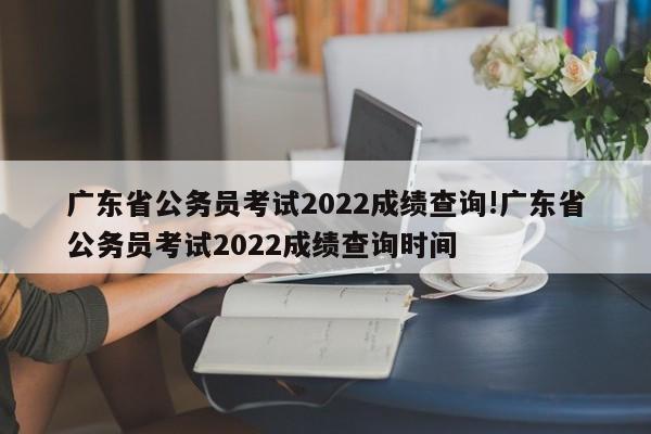 广东省公务员考试2022成绩查询!广东省公务员考试2022成绩查询时间